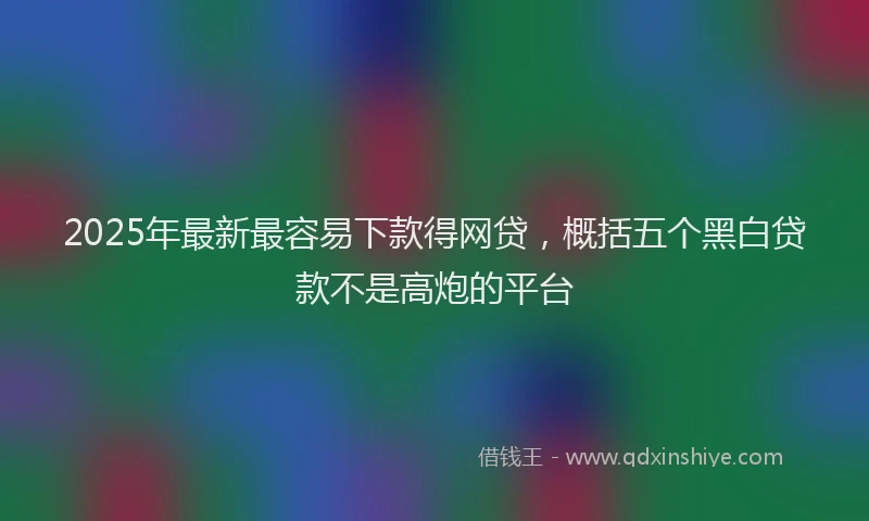 2025年最新最容易下款得网贷，概括五个黑白贷款不是高炮的平台
