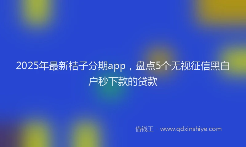 2025年最新桔子分期app，盘点5个无视征信黑白户秒下款的贷款