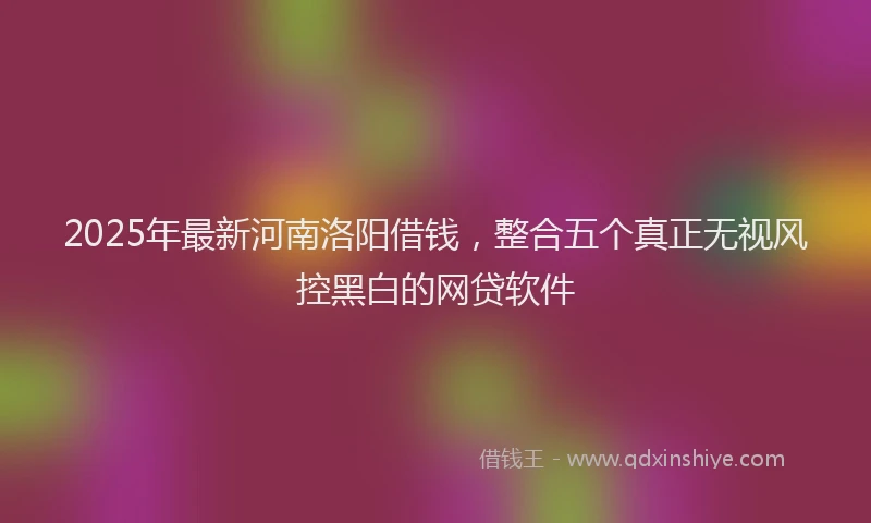 2025年最新河南洛阳借钱，整合五个真正无视风控黑白的网贷软件