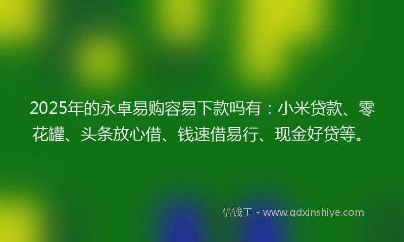 2025年的永卓易购容易下款吗有：小米贷款、零花罐、头条放心借、钱速借易行、现金好贷等。