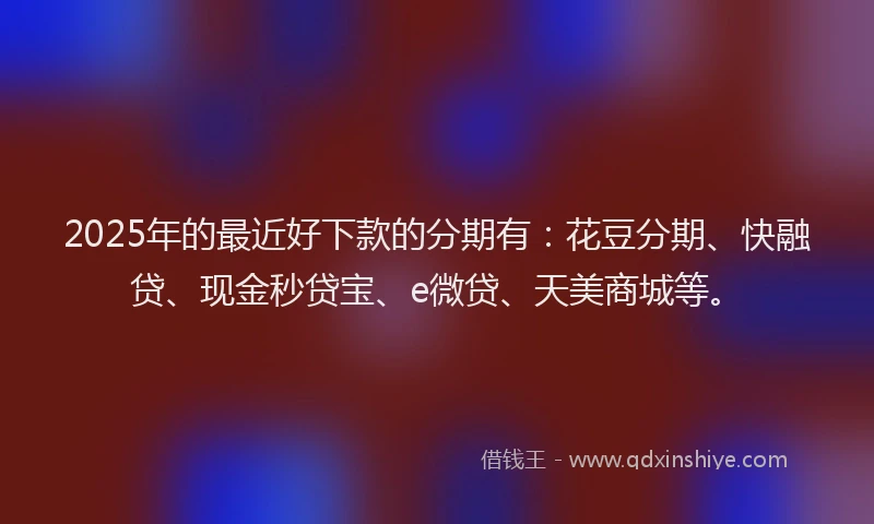 2025年的最近好下款的分期有：花豆分期、快融贷、现金秒贷宝、e微贷、天美商城等。
