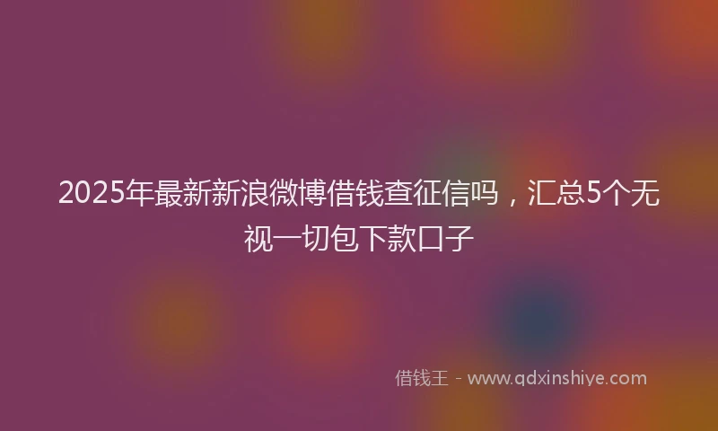 2025年最新新浪微博借钱查征信吗，汇总5个无视一切包下款口子
