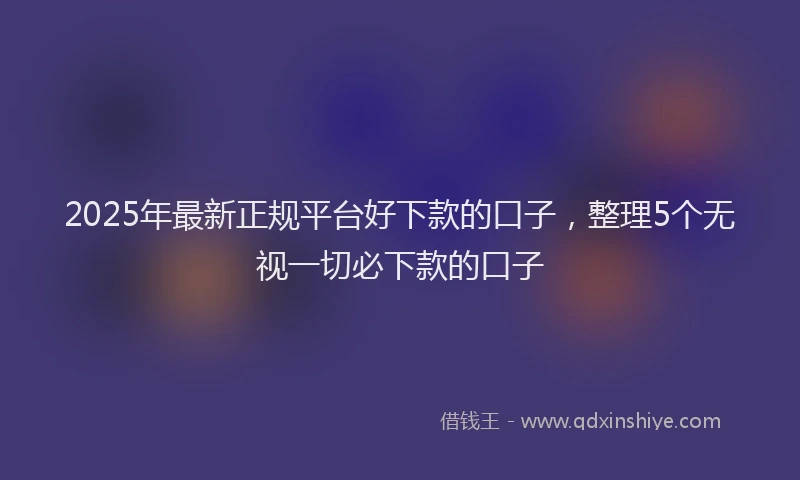 2025年最新正规平台好下款的口子，整理5个无视一切必下款的口子