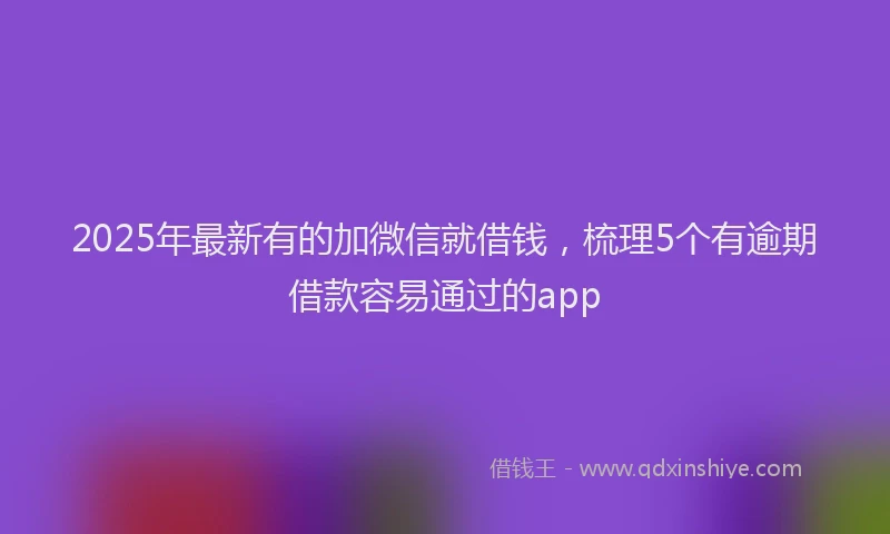 2025年最新有的加微信就借钱，梳理5个有逾期借款容易通过的app