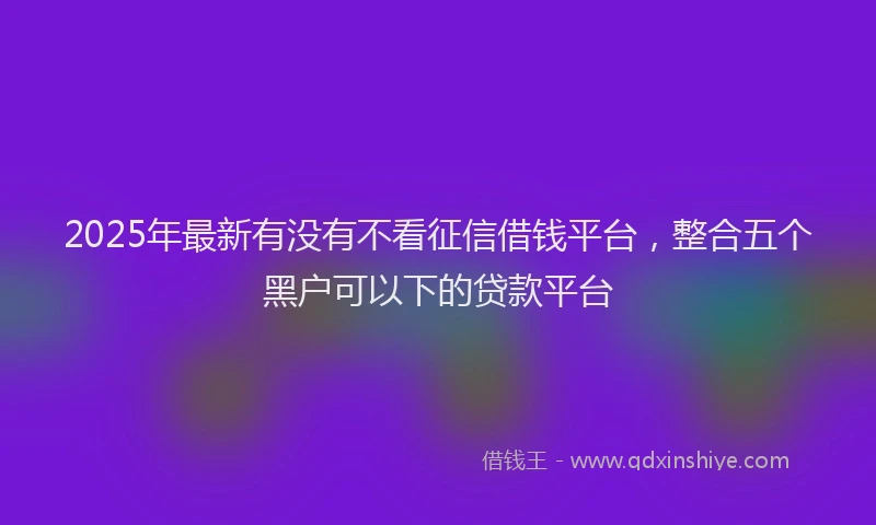 2025年最新有没有不看征信借钱平台，整合五个黑户可以下的贷款平台