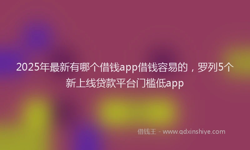 2025年最新有哪个借钱app借钱容易的，罗列5个新上线贷款平台门槛低app
