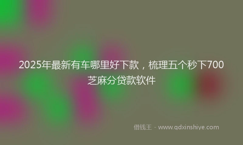2025年最新有车哪里好下款，梳理五个秒下700芝麻分贷款软件
