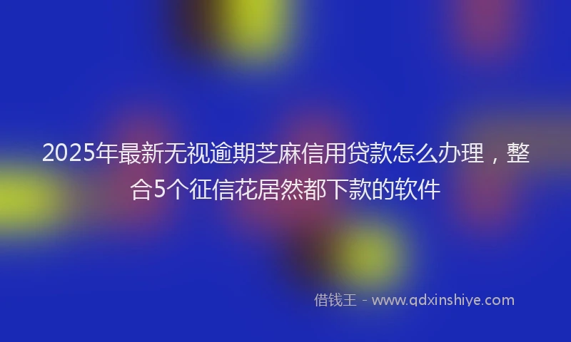 2025年最新无视逾期芝麻信用贷款怎么办理，整合5个征信花居然都下款的软件