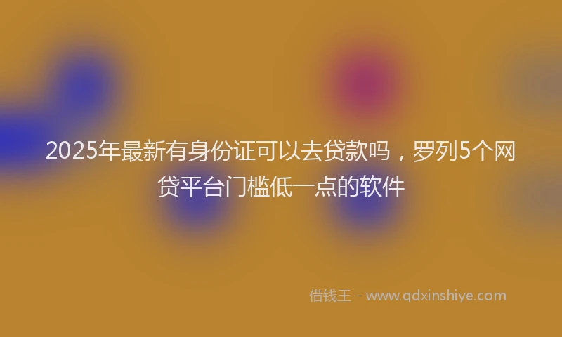 2025年最新有身份证可以去贷款吗，罗列5个网贷平台门槛低一点的软件
