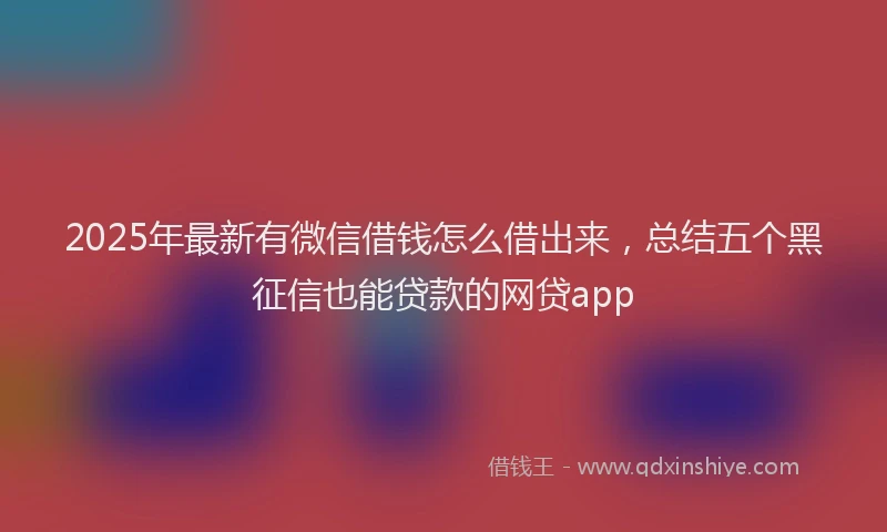 2025年最新有微信借钱怎么借出来，总结五个黑征信也能贷款的网贷app
