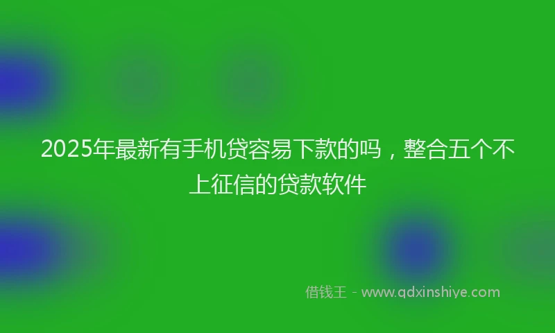2025年最新有手机贷容易下款的吗，整合五个不上征信的贷款软件