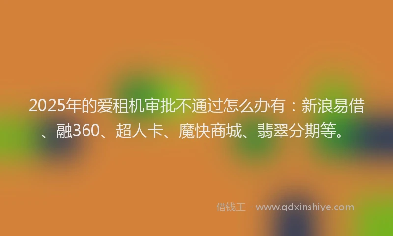 2025年的爱租机审批不通过怎么办有：新浪易借、融360、超人卡、魔快商城、翡翠分期等。