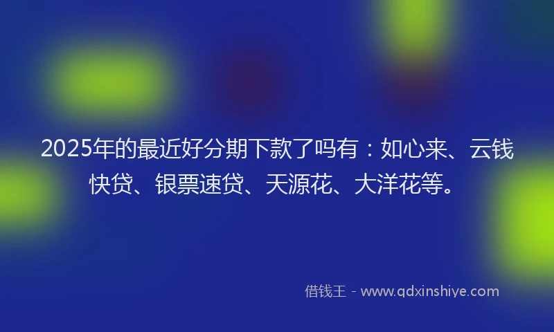 2025年的最近好分期下款了吗有：如心来、云钱快贷、银票速贷、天源花、大洋花等。
