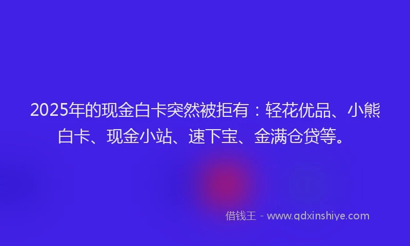2025年的现金白卡突然被拒有：轻花优品、小熊白卡、现金小站、速下宝、金满仓贷等。