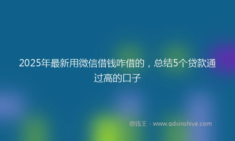 2025年最新用微信借钱咋借的，总结5个贷款通过高的口子