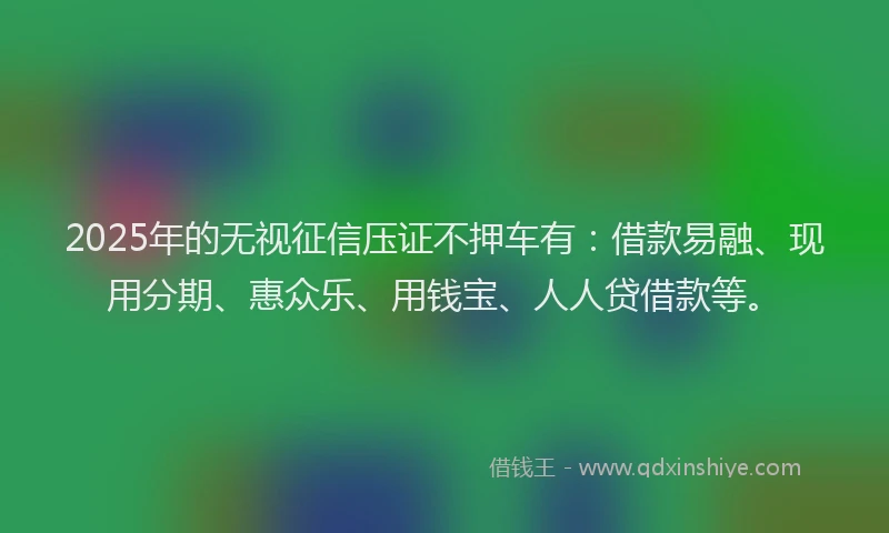 2025年的无视征信压证不押车有：借款易融、现用分期、惠众乐、用钱宝、人人贷借款等。