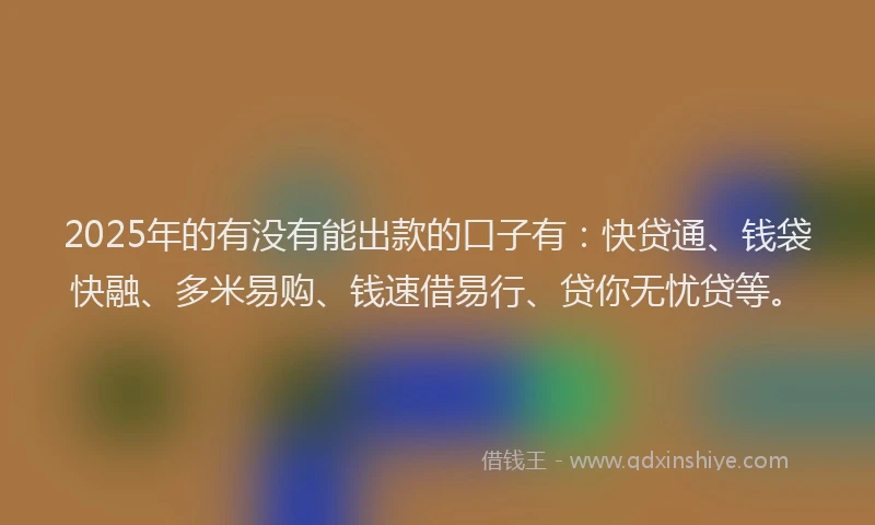 2025年的有没有能出款的口子有：快贷通、钱袋快融、多米易购、钱速借易行、贷你无忧贷等。