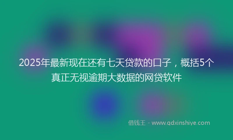 2025年最新现在还有七天贷款的口子，概括5个真正无视逾期大数据的网贷软件