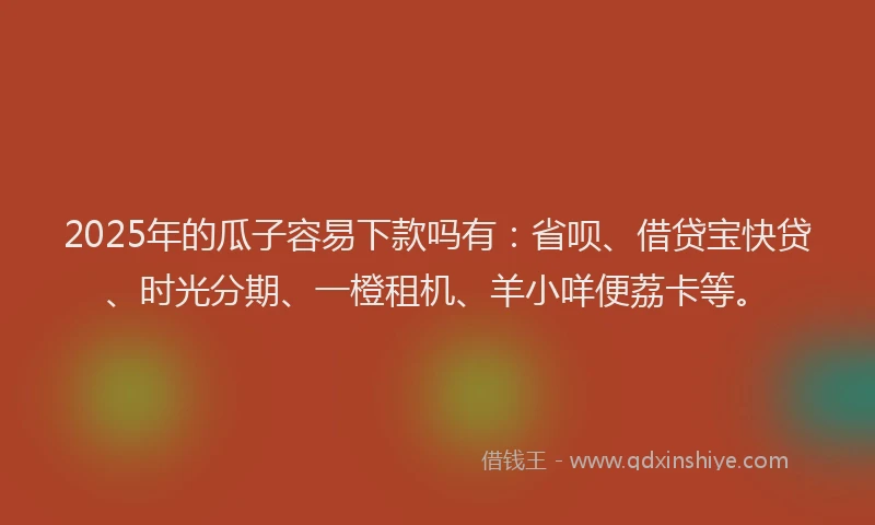 2025年的瓜子容易下款吗有：省呗、借贷宝快贷、时光分期、一橙租机、羊小咩便荔卡等。