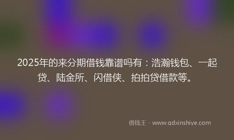 2025年的来分期借钱靠谱吗有：浩瀚钱包、一起贷、陆金所、闪借侠、拍拍贷借款等。
