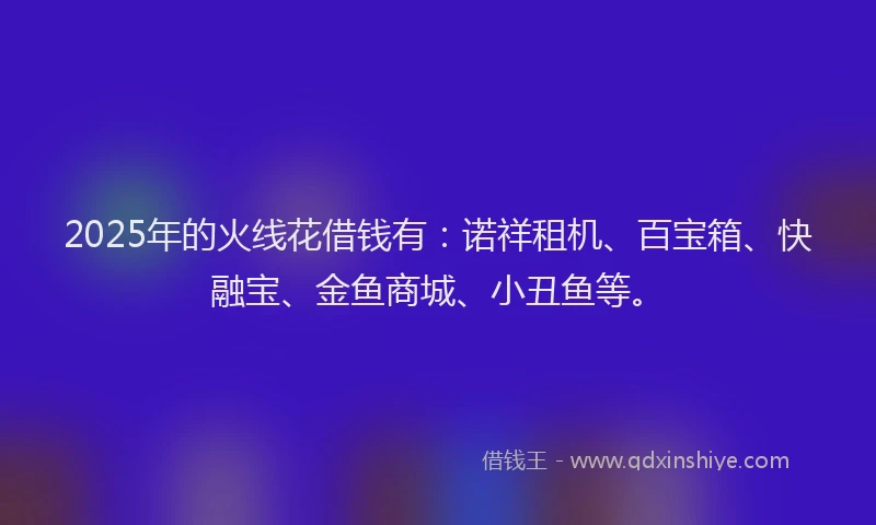 2025年的火线花借钱有：诺祥租机、百宝箱、快融宝、金鱼商城、小丑鱼等。