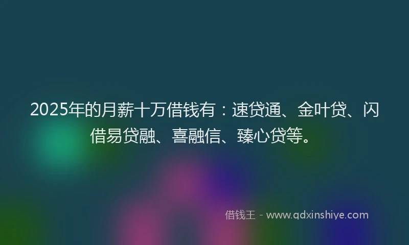 2025年的月薪十万借钱有：速贷通、金叶贷、闪借易贷融、喜融信、臻心贷等。