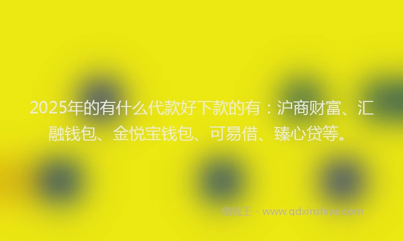 2025年的有什么代款好下款的有：沪商财富、汇融钱包、金悦宝钱包、可易借、臻心贷等。
