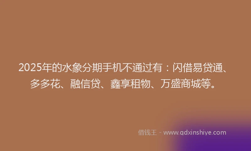 2025年的水象分期手机不通过有：闪借易贷通、多多花、融信贷、鑫享租物、万盛商城等。