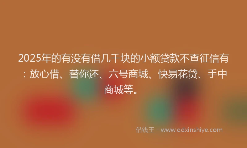 2025年的有没有借几千块的小额贷款不查征信有：放心借、替你还、六号商城、快易花贷、手中商城等。