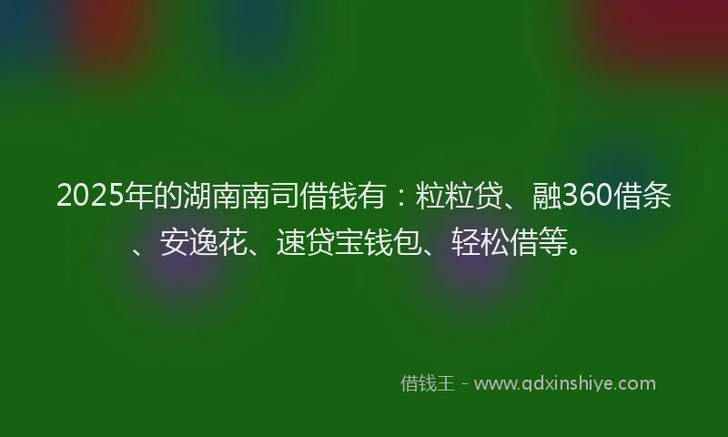 2025年的湖南南司借钱有：粒粒贷、融360借条、安逸花、速贷宝钱包、轻松借等。