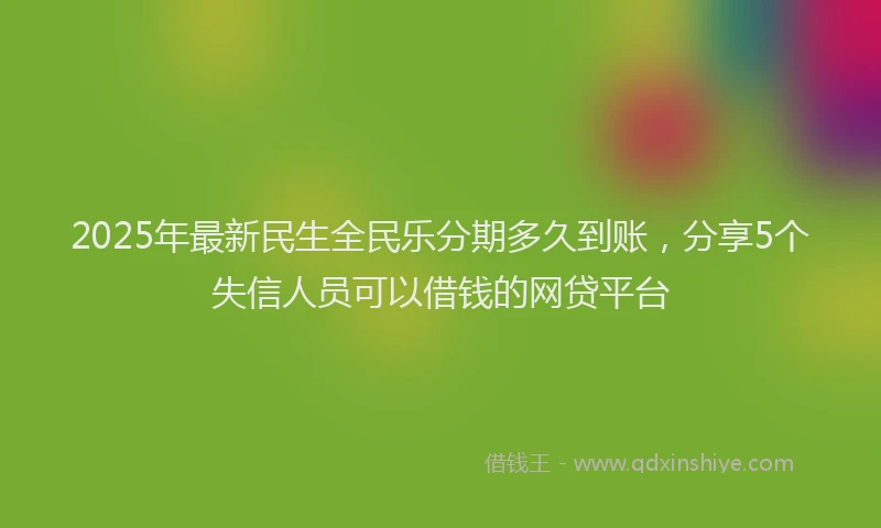 2025年最新民生全民乐分期多久到账，分享5个失信人员可以借钱的网贷平台