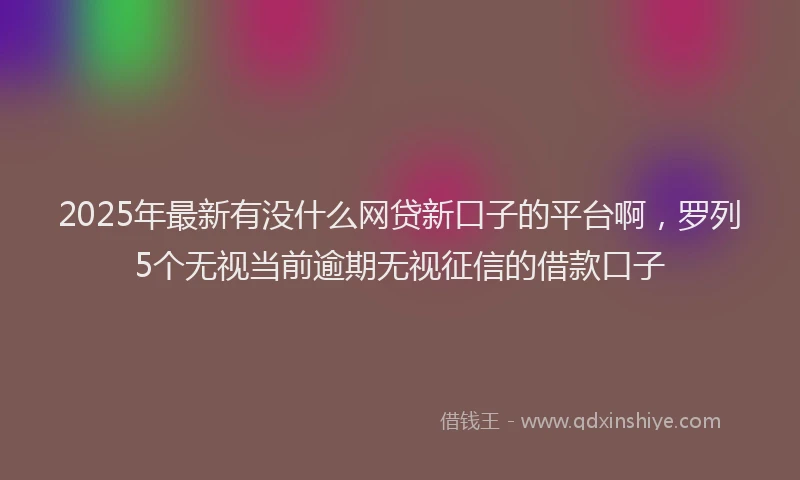 2025年最新有没什么网贷新口子的平台啊，罗列5个无视当前逾期无视征信的借款口子
