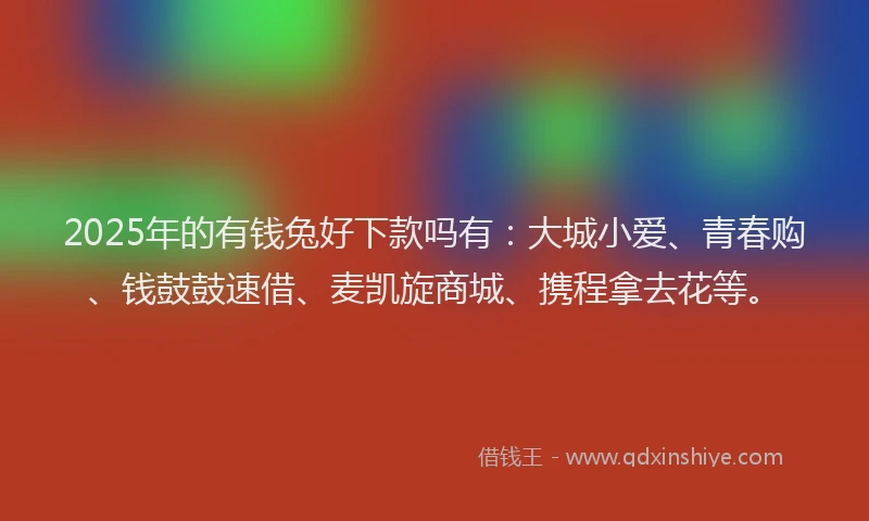 2025年的有钱兔好下款吗有：大城小爱、青春购、钱鼓鼓速借、麦凯旋商城、携程拿去花等。