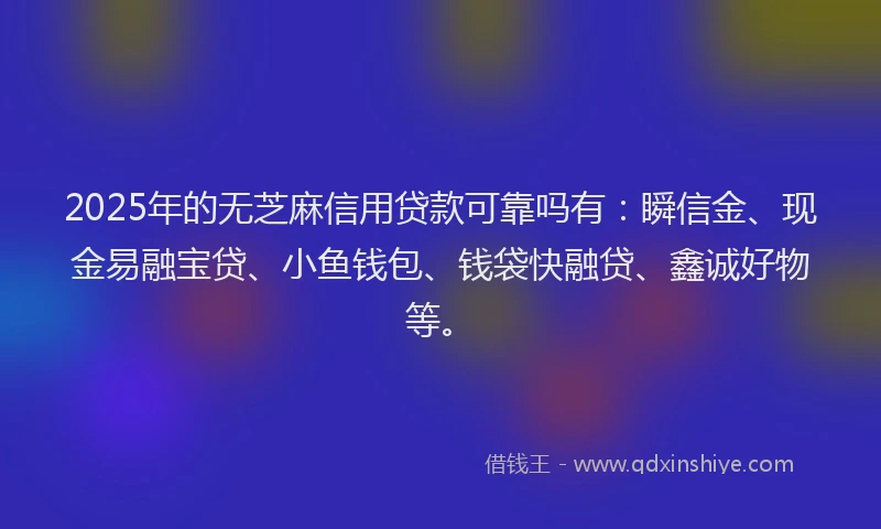 2025年的无芝麻信用贷款可靠吗有：瞬信金、现金易融宝贷、小鱼钱包、钱袋快融贷、鑫诚好物等。