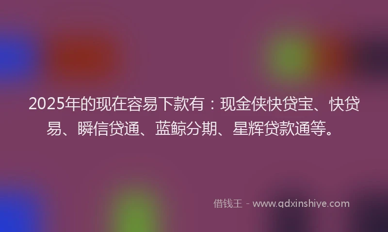 2025年的现在容易下款有：现金侠快贷宝、快贷易、瞬信贷通、蓝鲸分期、星辉贷款通等。