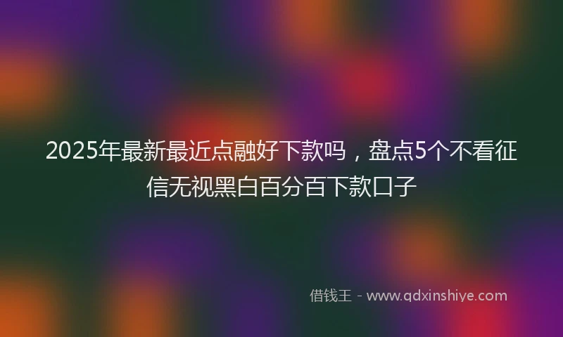 2025年最新最近点融好下款吗，盘点5个不看征信无视黑白百分百下款口子