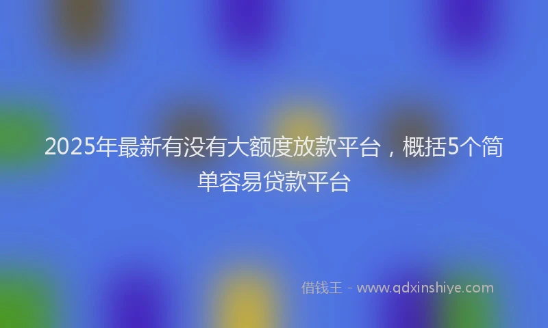 2025年最新有没有大额度放款平台，概括5个简单容易贷款平台