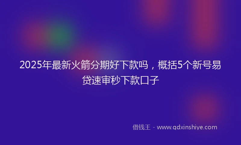 2025年最新火箭分期好下款吗，概括5个新号易贷速审秒下款口子