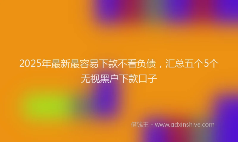 2025年最新最容易下款不看负债，汇总五个5个无视黑户下款口子