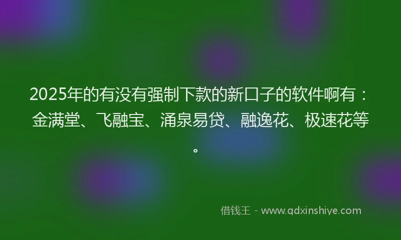 2025年的有没有强制下款的新口子的软件啊有：金满堂、飞融宝、涌泉易贷、融逸花、极速花等。