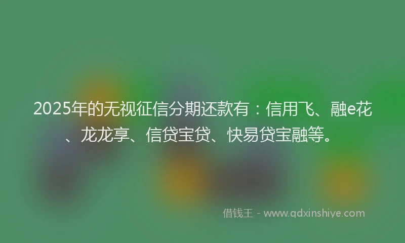 2025年的无视征信分期还款有：信用飞、融e花、龙龙享、信贷宝贷、快易贷宝融等。