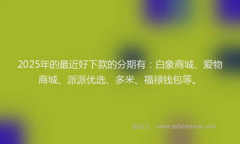 2025年的最近好下款的分期有：白象商城、爱物商城、派派优选、多米、福禄钱包等。