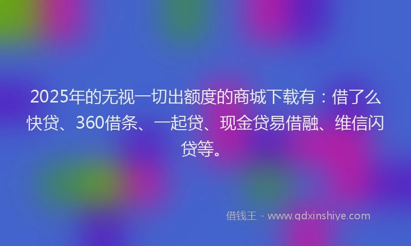 2025年的无视一切出额度的商城下载有：借了么快贷、360借条、一起贷、现金贷易借融、维信闪贷等。