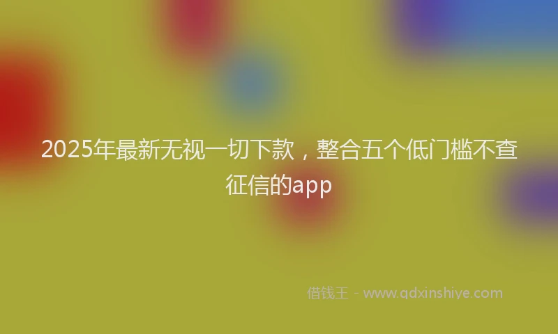 2025年最新无视一切下款，整合五个低门槛不查征信的app