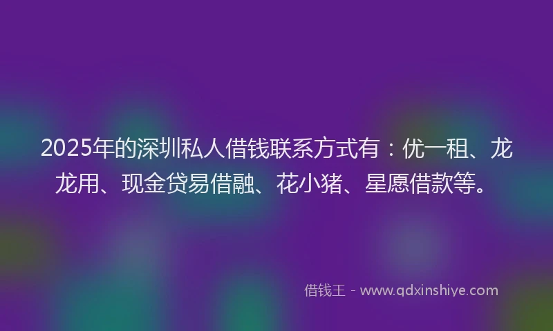 2025年的深圳私人借钱联系方式有：优一租、龙龙用、现金贷易借融、花小猪、星愿借款等。