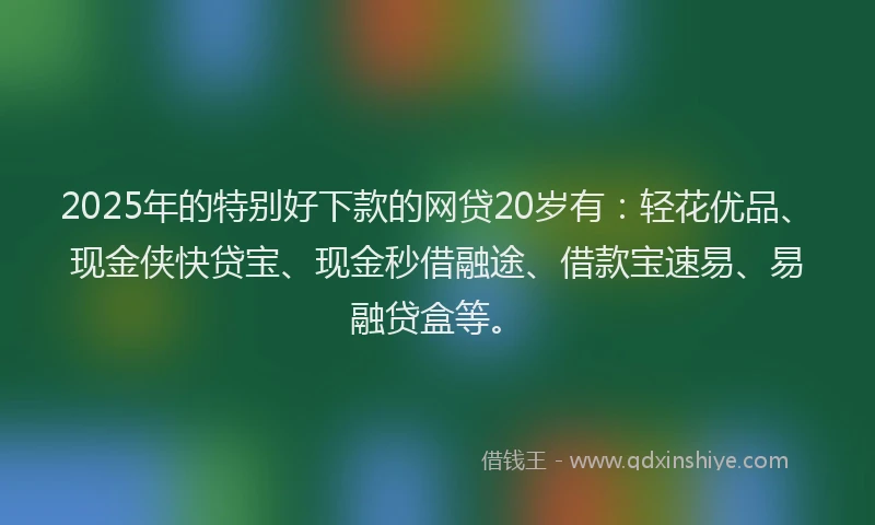 2025年的特别好下款的网贷20岁有：轻花优品、现金侠快贷宝、现金秒借融途、借款宝速易、易融贷盒等。
