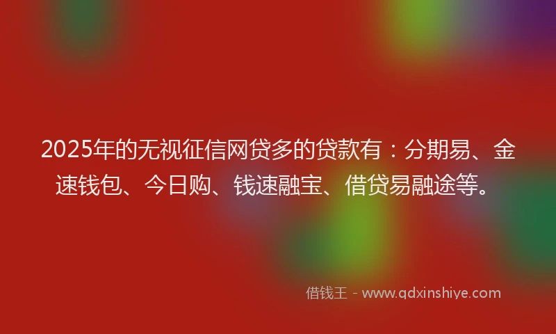 2025年的无视征信网贷多的贷款有：分期易、金速钱包、今日购、钱速融宝、借贷易融途等。