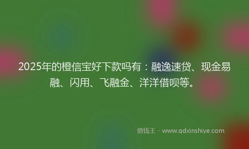 2025年的橙信宝好下款吗有：融逸速贷、现金易融、闪用、飞融金、洋洋借呗等。
