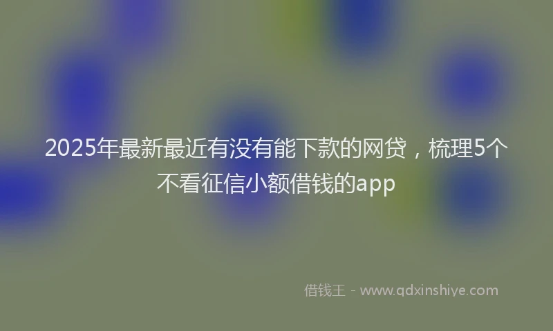 2025年最新最近有没有能下款的网贷，梳理5个不看征信小额借钱的app