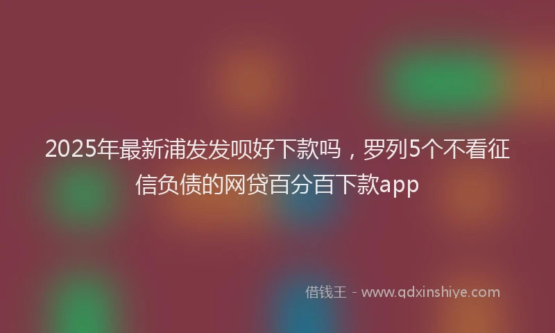 2025年最新浦发发呗好下款吗，罗列5个不看征信负债的网贷百分百下款app